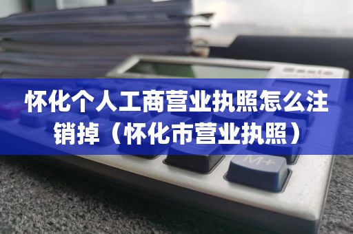 怀化个人工商营业执照怎么注销掉（怀化市营业执照）