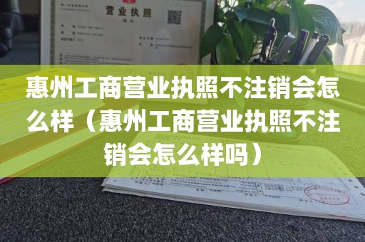 惠州工商营业执照不注销会怎么样（惠州工商营业执照不注销会怎么样吗）