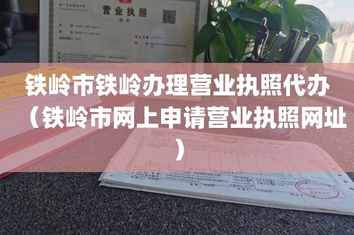 铁岭市铁岭办理营业执照代办（铁岭市网上申请营业执照网址）