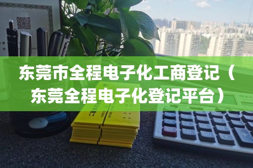 东莞市全程电子化工商登记（东莞全程电子化登记平台）