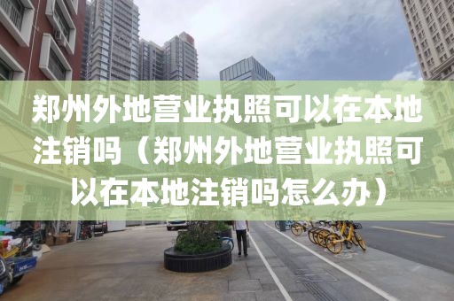郑州外地营业执照可以在本地注销吗（郑州外地营业执照可以在本地注销吗怎么办）