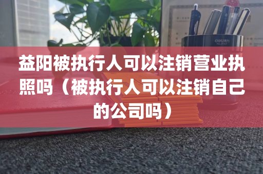 益阳被执行人可以注销营业执照吗（被执行人可以注销自己的公司吗）
