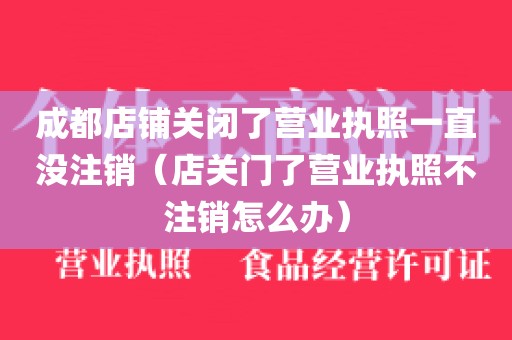 成都店铺关闭了营业执照一直没注销（店关门了营业执照不注销怎么办）