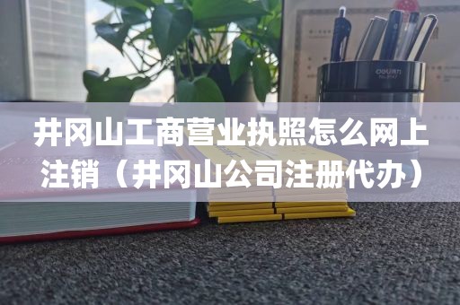 井冈山工商营业执照怎么网上注销（井冈山公司注册代办）