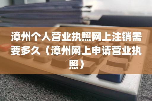 漳州个人营业执照网上注销需要多久（漳州网上申请营业执照）