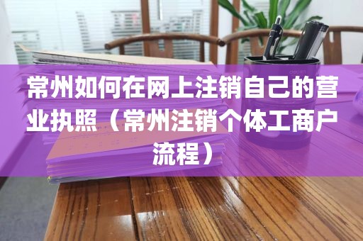 常州如何在网上注销自己的营业执照（常州注销个体工商户流程）