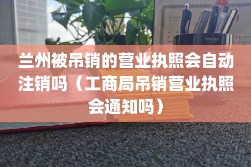兰州被吊销的营业执照会自动注销吗（工商局吊销营业执照会通知吗）