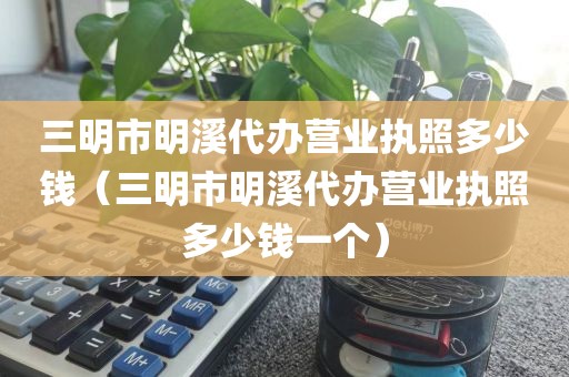 三明市明溪代办营业执照多少钱（三明市明溪代办营业执照多少钱一个）