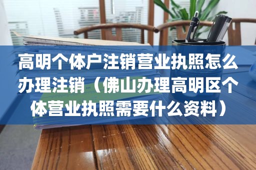 高明个体户注销营业执照怎么办理注销（佛山办理高明区个体营业执照需要什么资料）