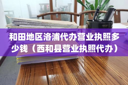 和田地区洛浦代办营业执照多少钱（西和县营业执照代办）