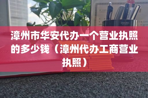 漳州市华安代办一个营业执照的多少钱（漳州代办工商营业执照）
