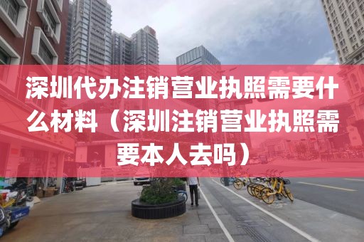 深圳代办注销营业执照需要什么材料(深圳注销营业执照需要本人去吗)