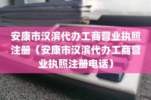 安康市汉滨代办工商营业执照注册（安康市汉滨代办工商营业执照注册电话）