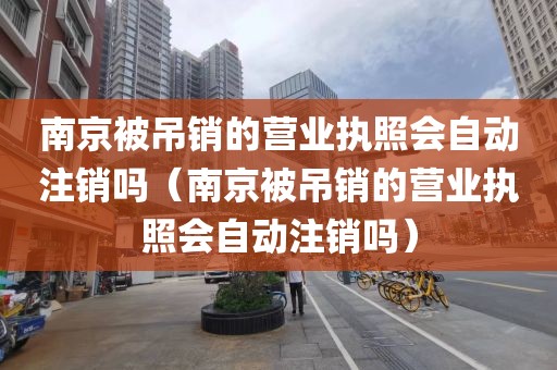 南京被吊销的营业执照会自动注销吗（南京被吊销的营业执照会自动注销吗）