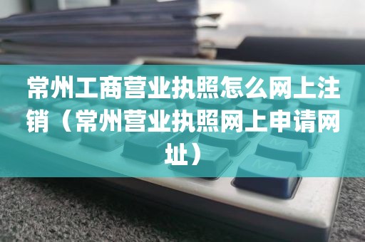 常州工商营业执照怎么网上注销（常州营业执照网上申请网址）