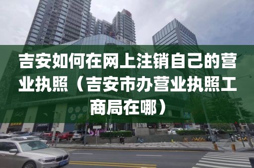 吉安如何在网上注销自己的营业执照（吉安市办营业执照工商局在哪）