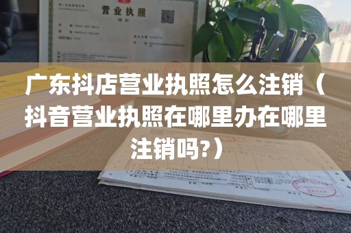 广东抖店营业执照怎么注销（抖音营业执照在哪里办在哪里注销吗?）