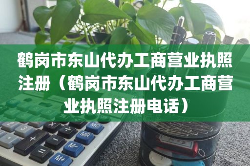鹤岗市东山代办工商营业执照注册（鹤岗市东山代办工商营业执照注册电话）