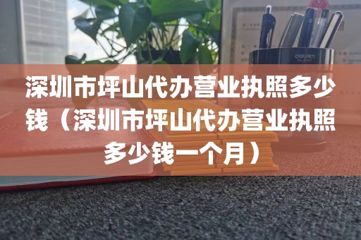 深圳市坪山代办营业执照多少钱（深圳市坪山代办营业执照多少钱一个月）