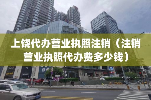 上饶代办营业执照注销(注销营业执照代办费多少钱)