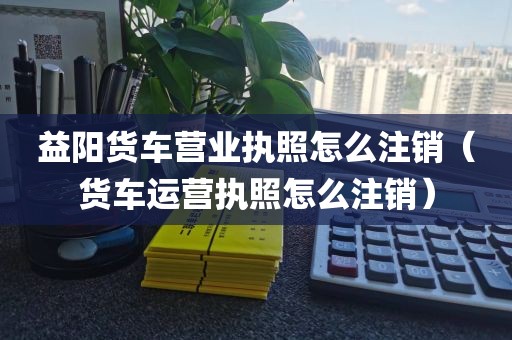 益阳货车营业执照怎么注销(货车运营执照怎么注销)