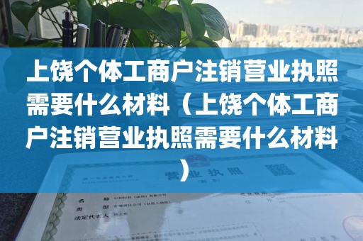 上饶个体工商户注销营业执照需要什么材料（上饶个体工商户注销营业执照需要什么材料）