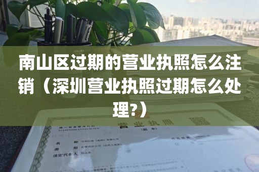 南山区过期的营业执照怎么注销（深圳营业执照过期怎么处理?）