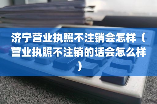 济宁营业执照不注销会怎样（营业执照不注销的话会怎么样）