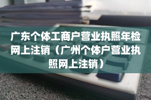 广东个体工商户营业执照年检网上注销(广州个体户营业执照网上注销)