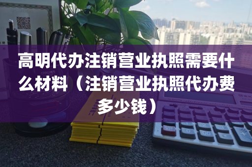 高明代办注销营业执照需要什么材料（注销营业执照代办费多少钱）