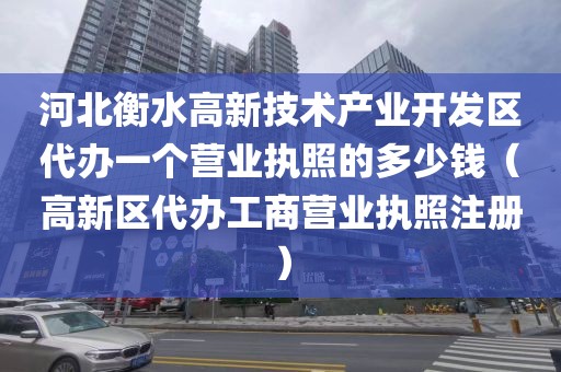 河北衡水高新技术产业开发区代办一个营业执照的多少钱(高新区代办工商营业执照注册)