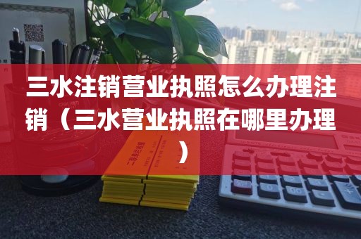 三水注销营业执照怎么办理注销（三水营业执照在哪里办理）