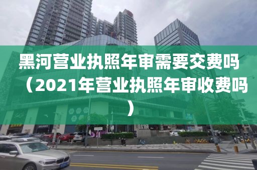 黑河营业执照年审需要交费吗（2021年营业执照年审收费吗）