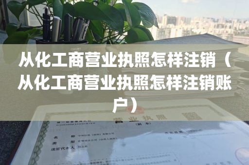 从化工商营业执照怎样注销（从化工商营业执照怎样注销账户）