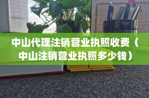 中山代理注销营业执照收费(中山注销营业执照多少钱)