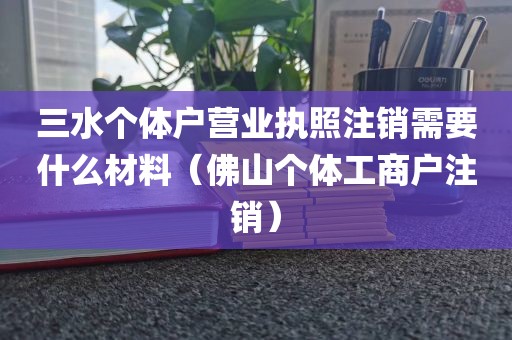 三水个体户营业执照注销需要什么材料（佛山个体工商户注销）