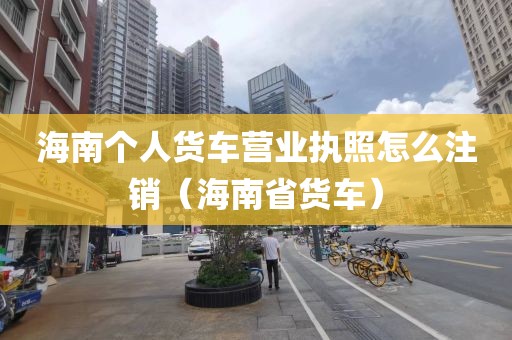 海南个人货车营业执照怎么注销（海南省货车）