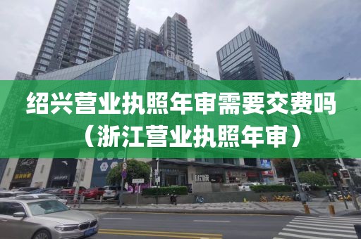 绍兴营业执照年审需要交费吗（浙江营业执照年审）