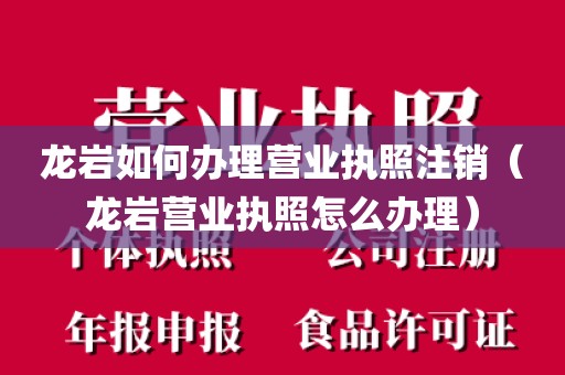 龙岩如何办理营业执照注销（龙岩营业执照怎么办理）