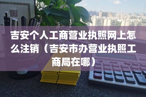 吉安个人工商营业执照网上怎么注销（吉安市办营业执照工商局在哪）