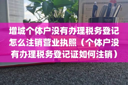 增城个体户没有办理税务登记怎么注销营业执照(个体户没有办理税务登记证如何注销)