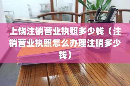 上饶注销营业执照多少钱（注销营业执照怎么办理注销多少钱）