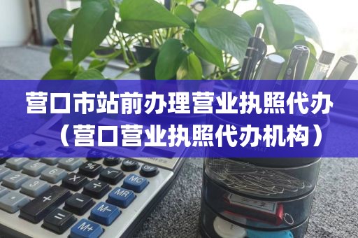 营口市站前办理营业执照代办（营口营业执照代办机构）