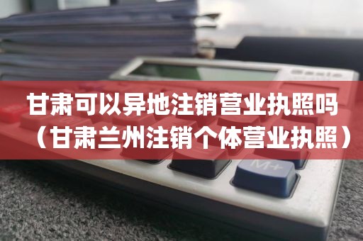甘肃可以异地注销营业执照吗（甘肃兰州注销个体营业执照）
