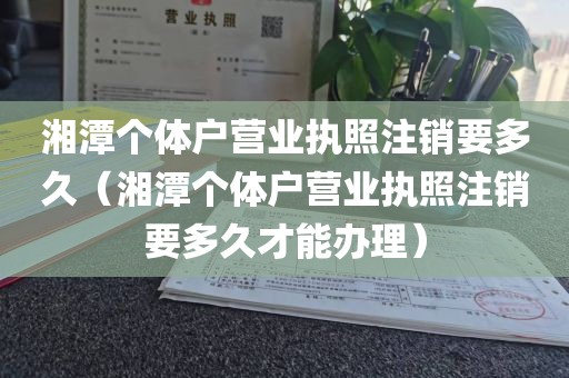 湘潭个体户营业执照注销要多久(湘潭个体户营业执照注销要多久才能办理)