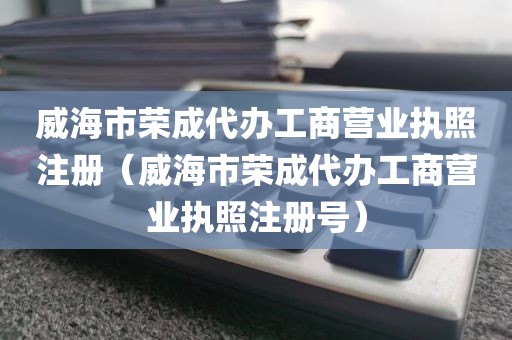 威海市荣成代办工商营业执照注册（威海市荣成代办工商营业执照注册号）