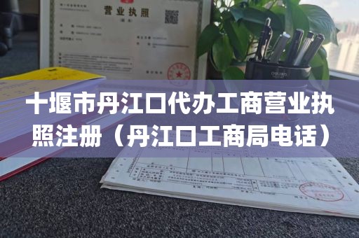 十堰市丹江口代办工商营业执照注册（丹江口工商局电话）