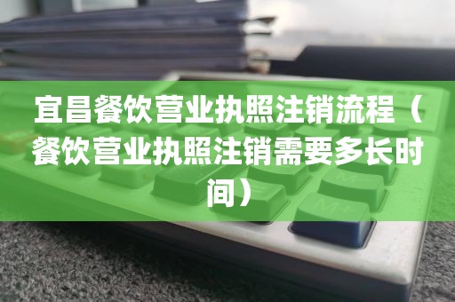 宜昌餐饮营业执照注销流程（餐饮营业执照注销需要多长时间）