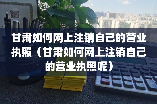 甘肃如何网上注销自己的营业执照（甘肃如何网上注销自己的营业执照呢）