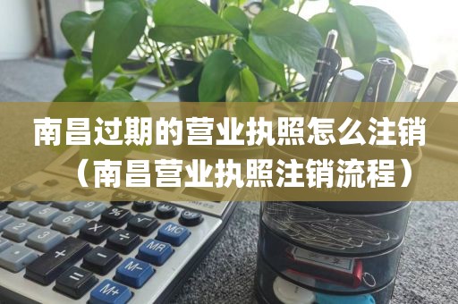 南昌过期的营业执照怎么注销（南昌营业执照注销流程）